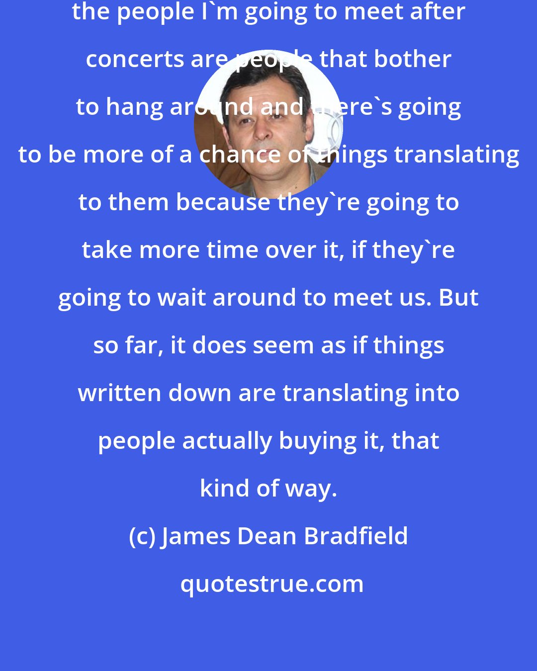 James Dean Bradfield: The people I've met -- obviously, the people I'm going to meet after concerts are people that bother to hang around and there's going to be more of a chance of things translating to them because they're going to take more time over it, if they're going to wait around to meet us. But so far, it does seem as if things written down are translating into people actually buying it, that kind of way.