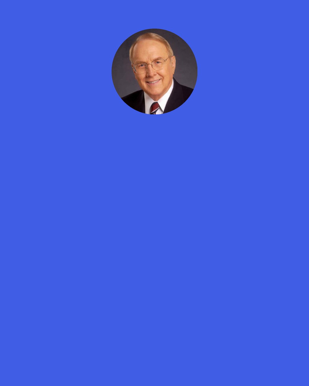 James Dobson: By learning to yield to the loving authority of his parents, a child learns to submit to other forms of authority which will confront him later in his life — his teachers, school principal, police, neighbors and employers.