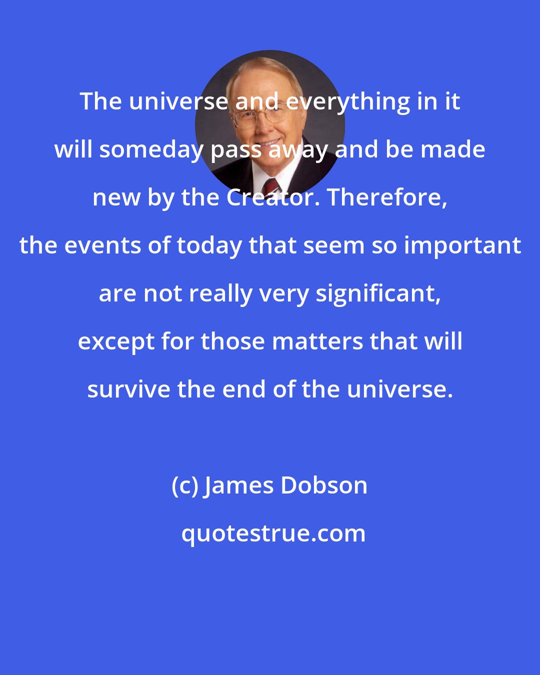 James Dobson: The universe and everything in it will someday pass away and be made new by the Creator. Therefore, the events of today that seem so important are not really very significant, except for those matters that will survive the end of the universe.