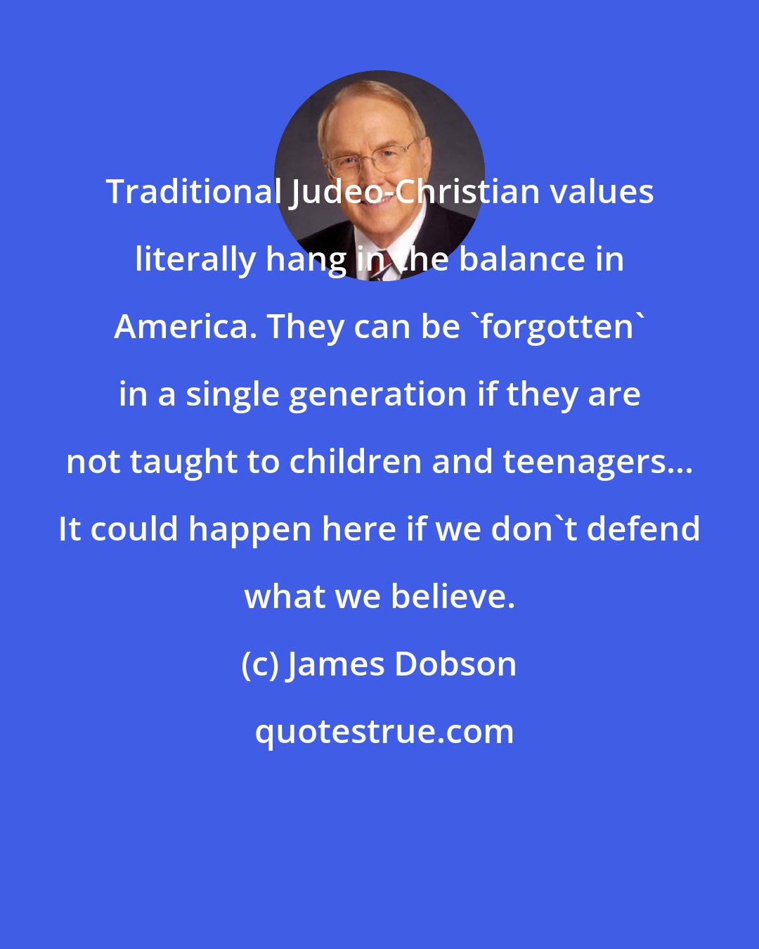 James Dobson: Traditional Judeo-Christian values literally hang in the balance in America. They can be 'forgotten' in a single generation if they are not taught to children and teenagers... It could happen here if we don't defend what we believe.