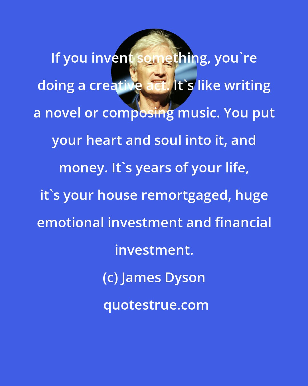 James Dyson: If you invent something, you're doing a creative act. It's like writing a novel or composing music. You put your heart and soul into it, and money. It's years of your life, it's your house remortgaged, huge emotional investment and financial investment.