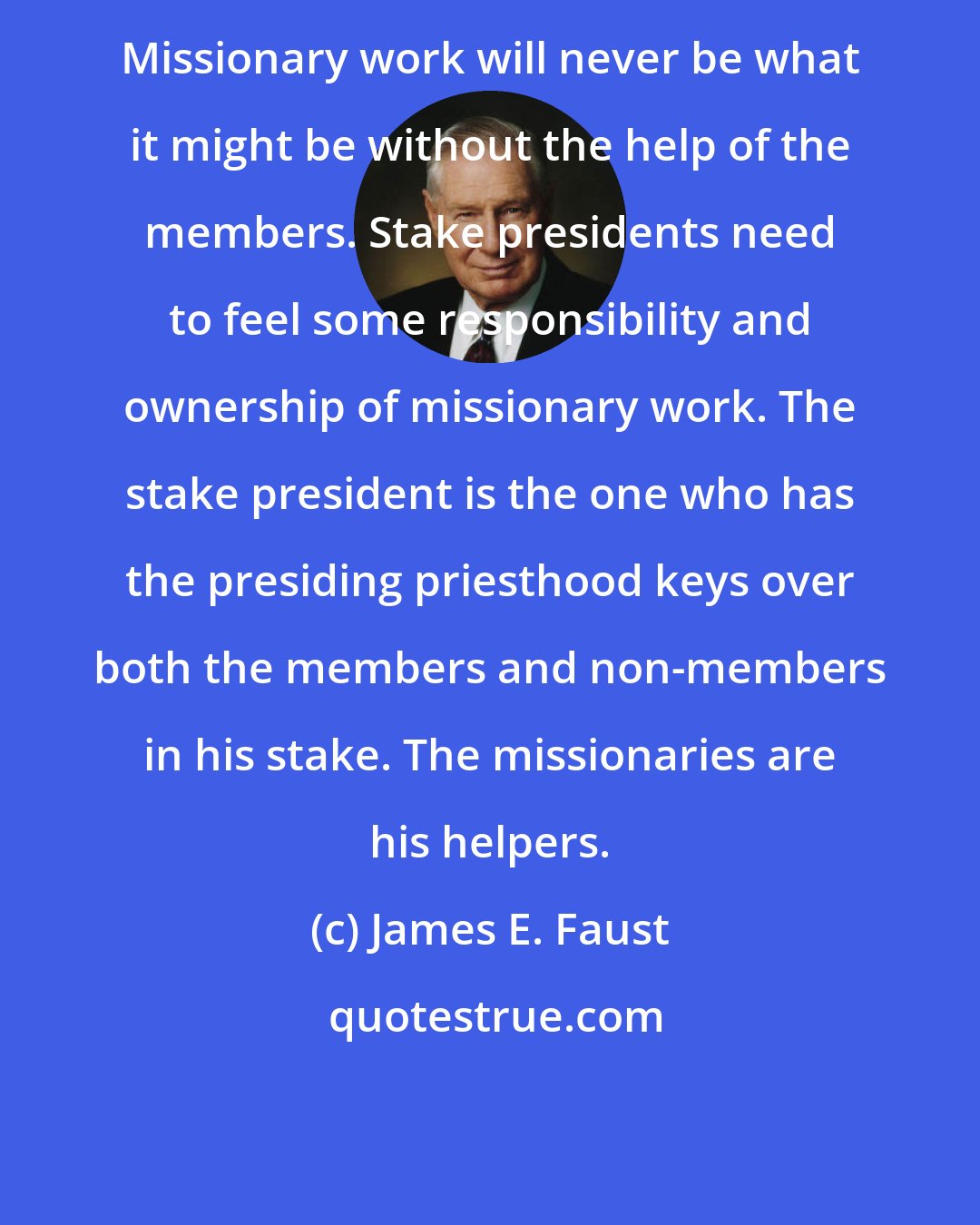 James E. Faust: Missionary work will never be what it might be without the help of the members. Stake presidents need to feel some responsibility and ownership of missionary work. The stake president is the one who has the presiding priesthood keys over both the members and non-members in his stake. The missionaries are his helpers.