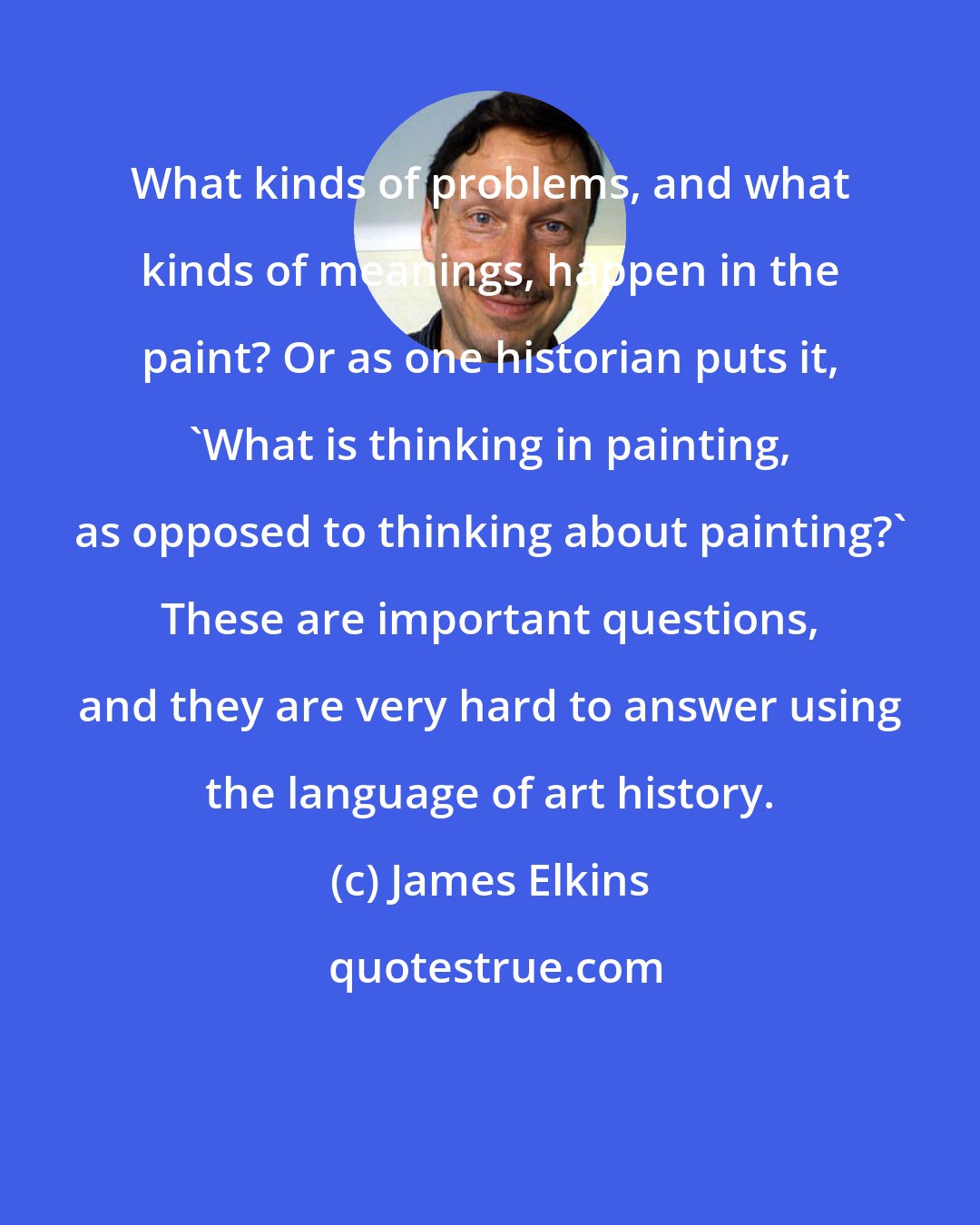 James Elkins: What kinds of problems, and what kinds of meanings, happen in the paint? Or as one historian puts it, 'What is thinking in painting, as opposed to thinking about painting?' These are important questions, and they are very hard to answer using the language of art history.