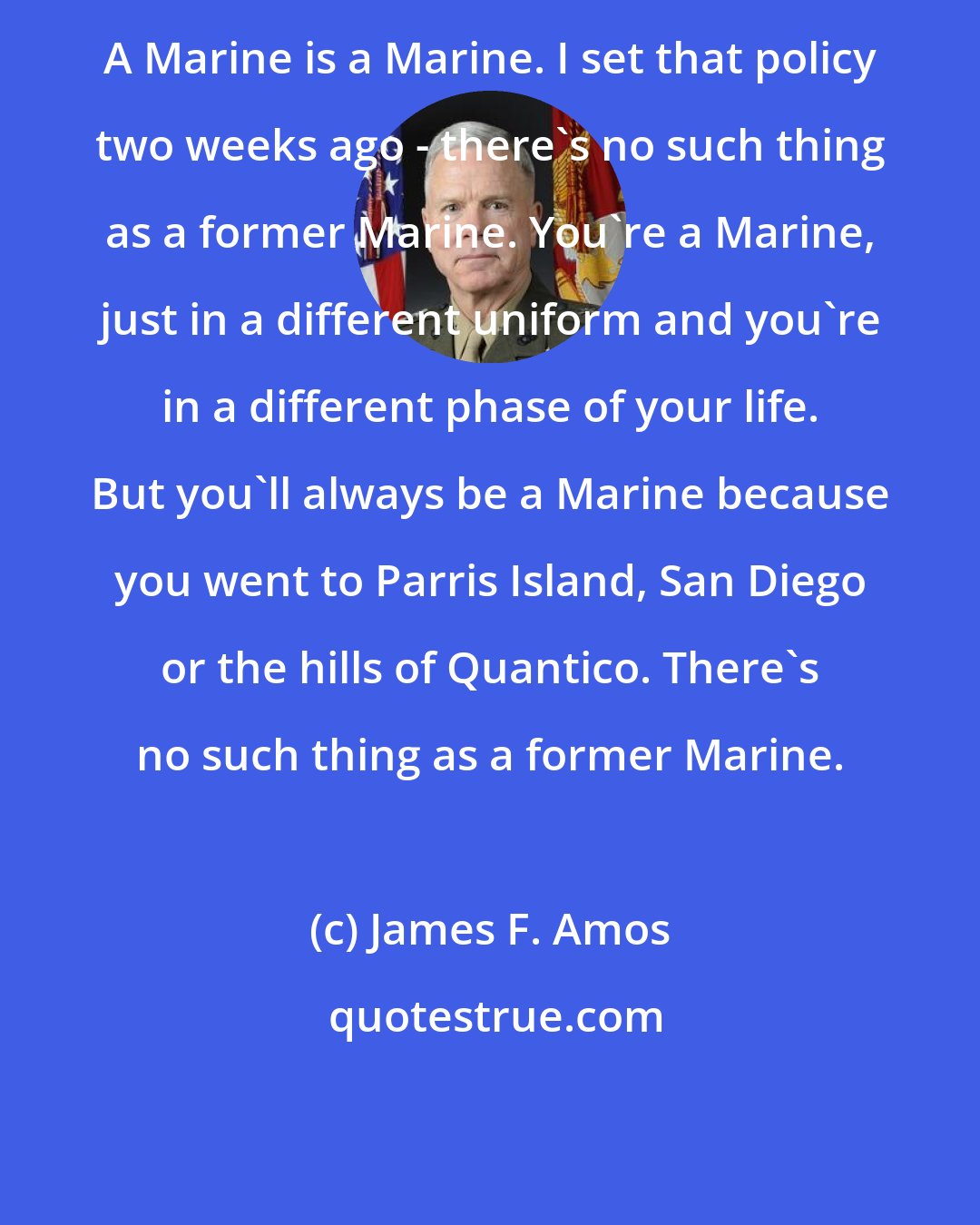 James F. Amos: A Marine is a Marine. I set that policy two weeks ago - there's no such thing as a former Marine. You're a Marine, just in a different uniform and you're in a different phase of your life. But you'll always be a Marine because you went to Parris Island, San Diego or the hills of Quantico. There's no such thing as a former Marine.