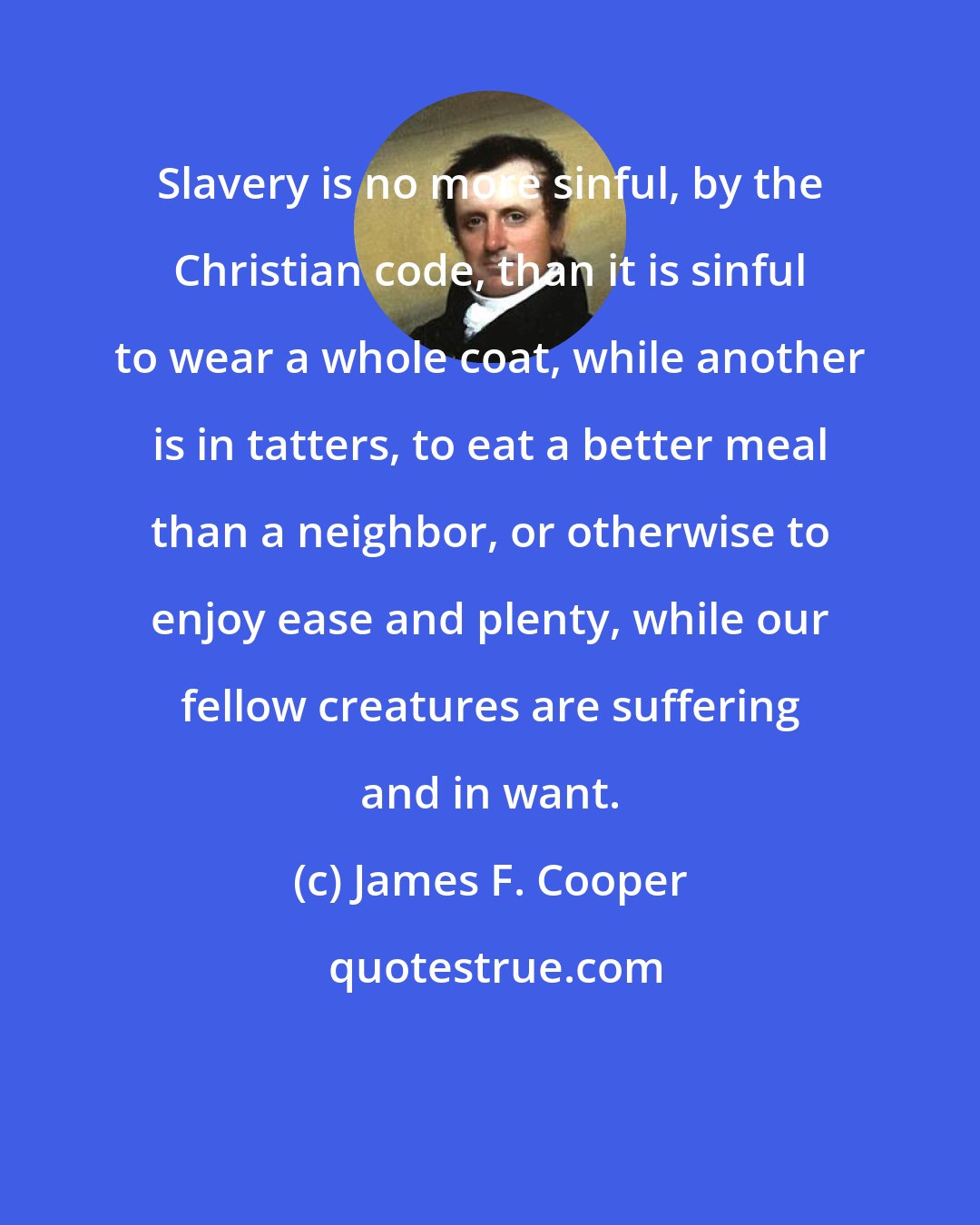 James F. Cooper: Slavery is no more sinful, by the Christian code, than it is sinful to wear a whole coat, while another is in tatters, to eat a better meal than a neighbor, or otherwise to enjoy ease and plenty, while our fellow creatures are suffering and in want.