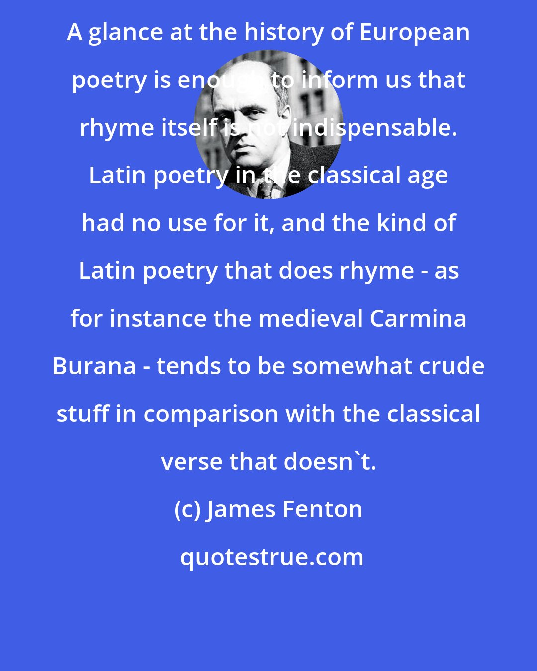 James Fenton: A glance at the history of European poetry is enough to inform us that rhyme itself is not indispensable. Latin poetry in the classical age had no use for it, and the kind of Latin poetry that does rhyme - as for instance the medieval Carmina Burana - tends to be somewhat crude stuff in comparison with the classical verse that doesn't.