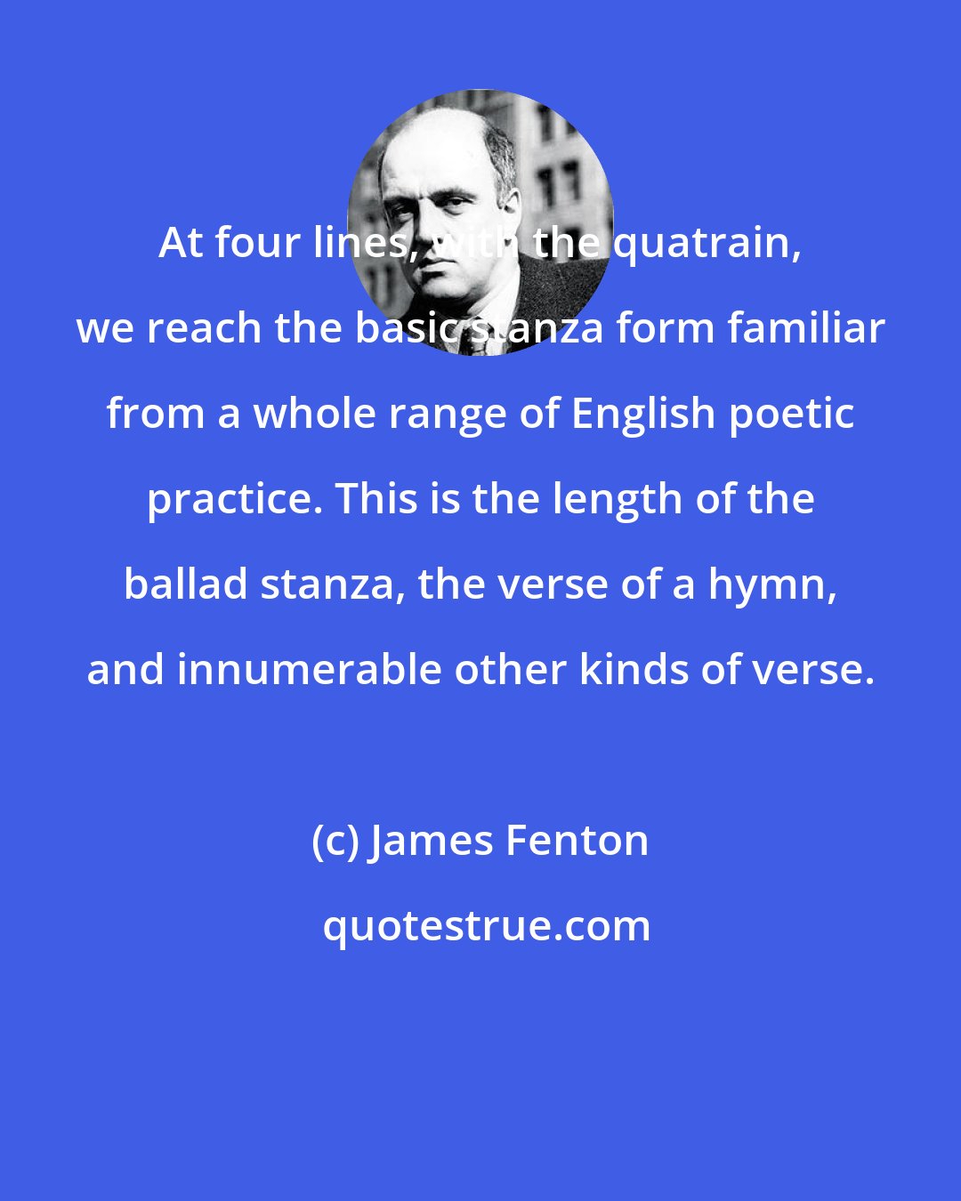 James Fenton: At four lines, with the quatrain, we reach the basic stanza form familiar from a whole range of English poetic practice. This is the length of the ballad stanza, the verse of a hymn, and innumerable other kinds of verse.