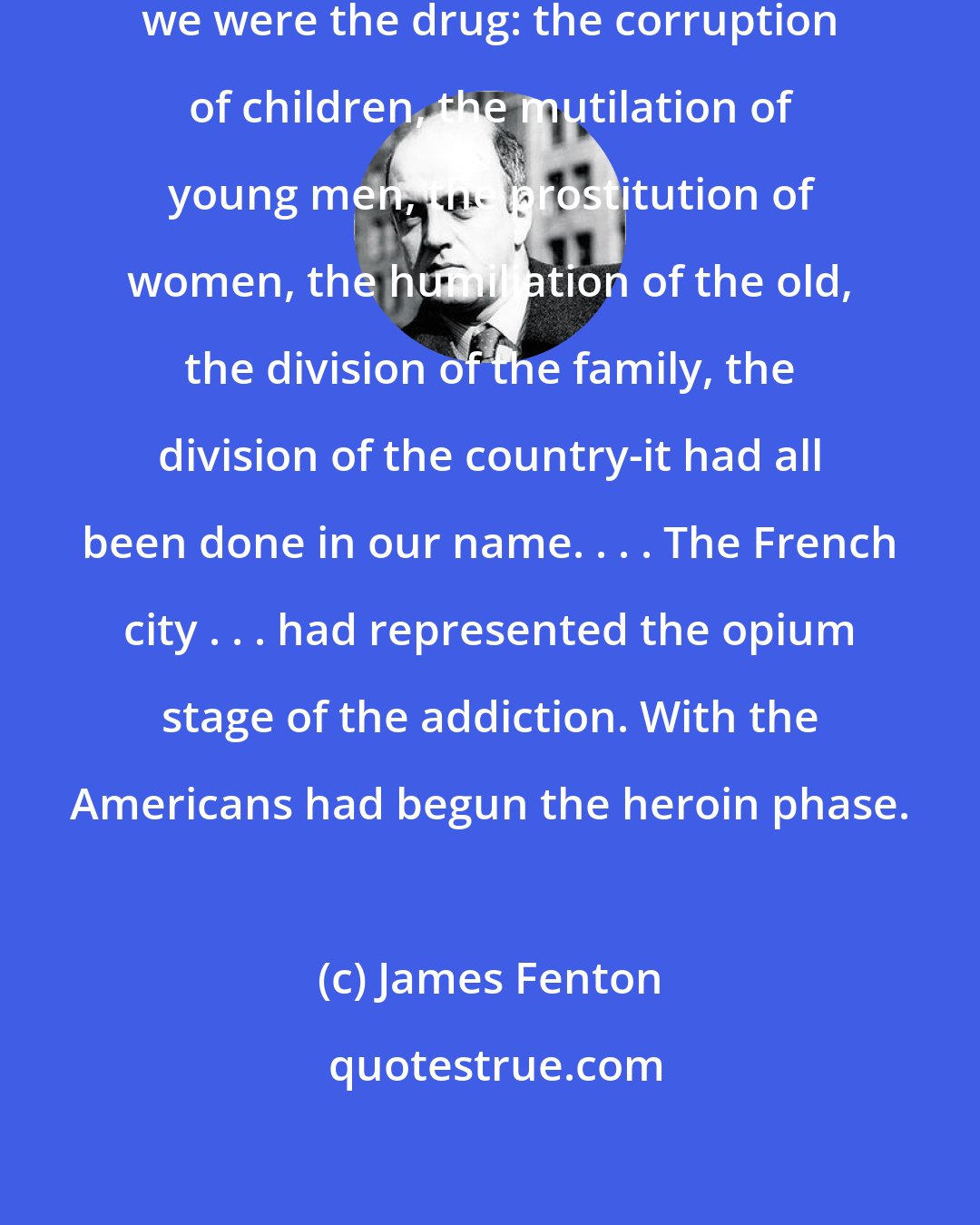 James Fenton: Saigon was an addicted city, and we were the drug: the corruption of children, the mutilation of young men, the prostitution of women, the humiliation of the old, the division of the family, the division of the country-it had all been done in our name. . . . The French city . . . had represented the opium stage of the addiction. With the Americans had begun the heroin phase.