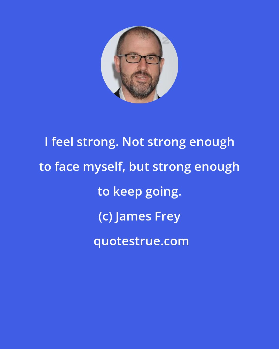 James Frey: I feel strong. Not strong enough to face myself, but strong enough to keep going.