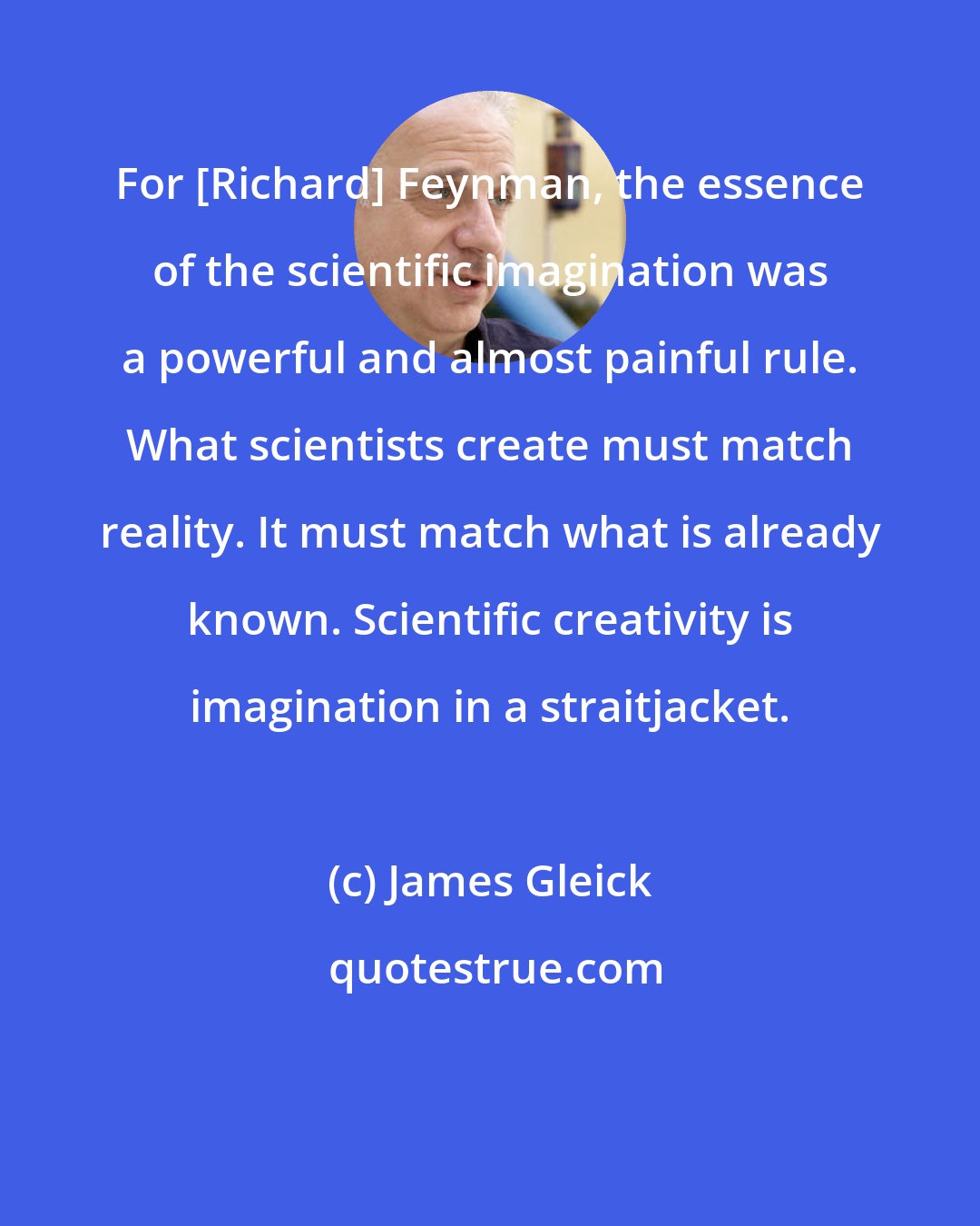 James Gleick: For [Richard] Feynman, the essence of the scientific imagination was a powerful and almost painful rule. What scientists create must match reality. It must match what is already known. Scientific creativity is imagination in a straitjacket.