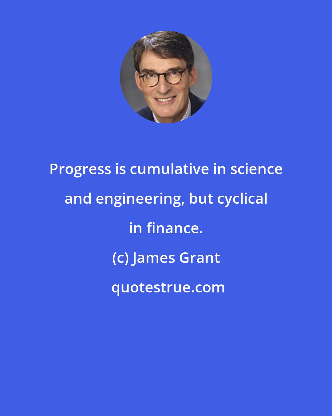 James Grant: Progress is cumulative in science and engineering, but cyclical in finance.