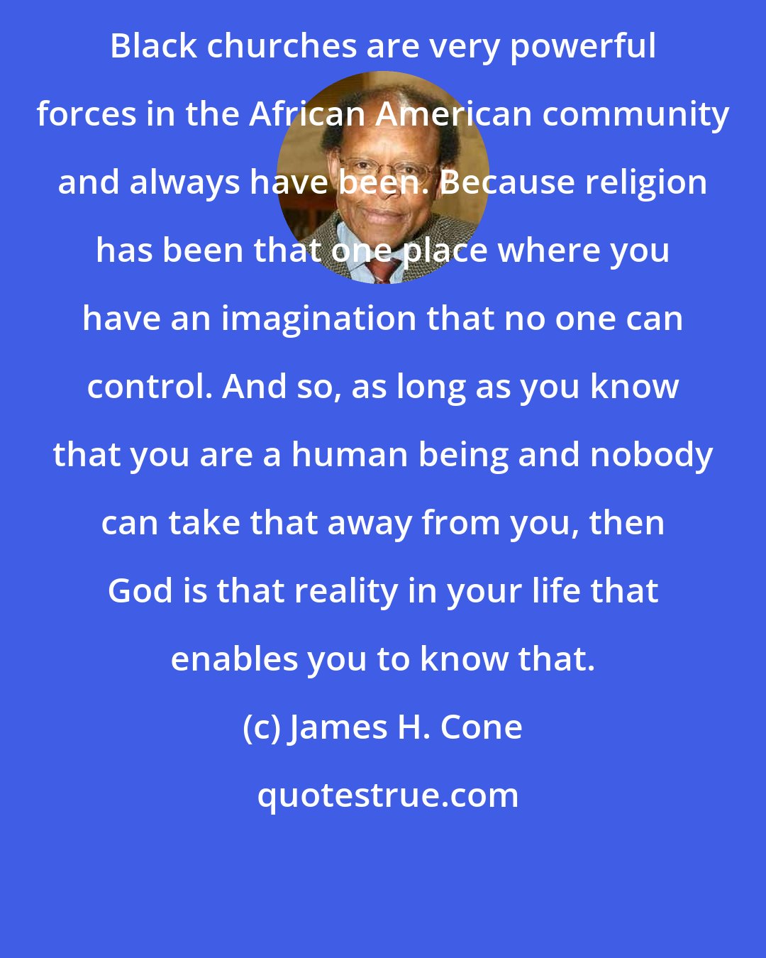 James H. Cone: Black churches are very powerful forces in the African American community and always have been. Because religion has been that one place where you have an imagination that no one can control. And so, as long as you know that you are a human being and nobody can take that away from you, then God is that reality in your life that enables you to know that.