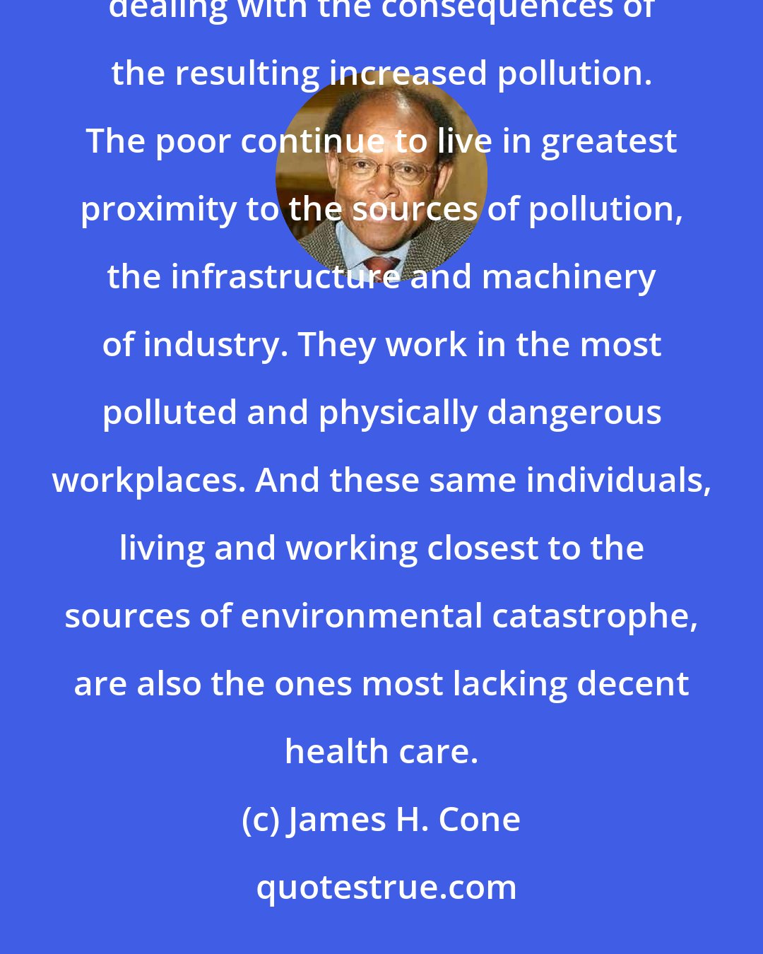 James H. Cone: While the rich reap most of the benefits of technological development, the poor bear an unequal burden of dealing with the consequences of the resulting increased pollution. The poor continue to live in greatest proximity to the sources of pollution, the infrastructure and machinery of industry. They work in the most polluted and physically dangerous workplaces. And these same individuals, living and working closest to the sources of environmental catastrophe, are also the ones most lacking decent health care.
