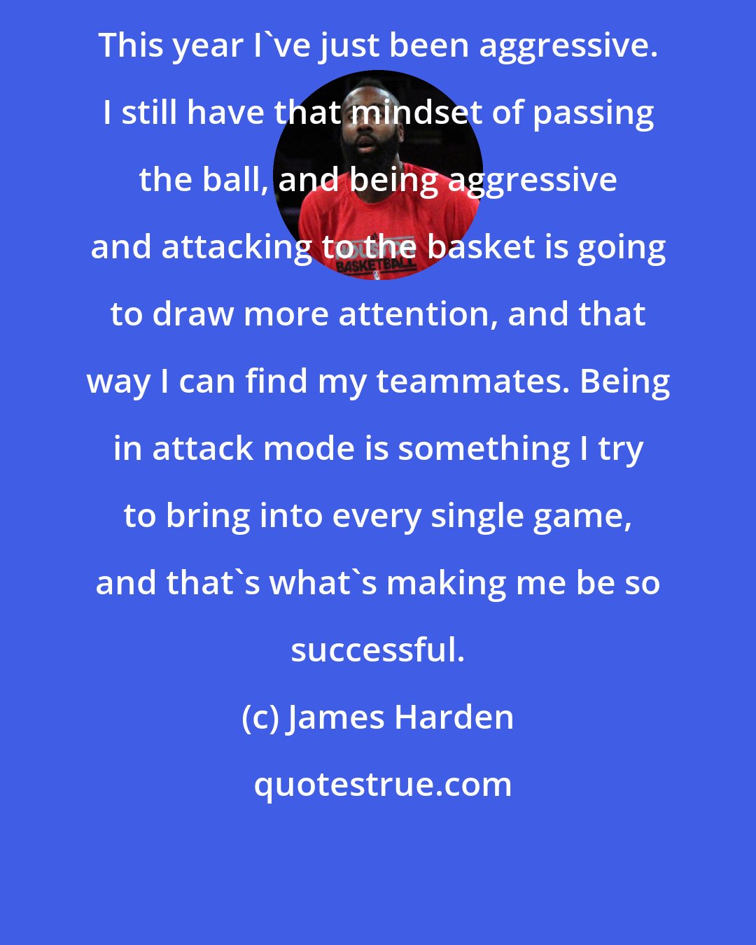 James Harden: This year I've just been aggressive. I still have that mindset of passing the ball, and being aggressive and attacking to the basket is going to draw more attention, and that way I can find my teammates. Being in attack mode is something I try to bring into every single game, and that's what's making me be so successful.