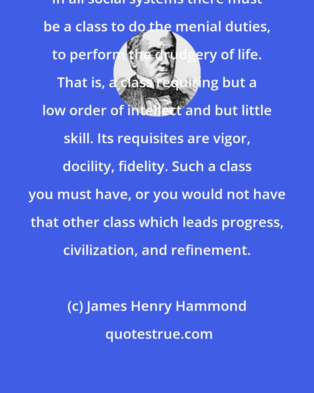James Henry Hammond: In all social systems there must be a class to do the menial duties, to perform the drudgery of life. That is, a class requiring but a low order of intellect and but little skill. Its requisites are vigor, docility, fidelity. Such a class you must have, or you would not have that other class which leads progress, civilization, and refinement.