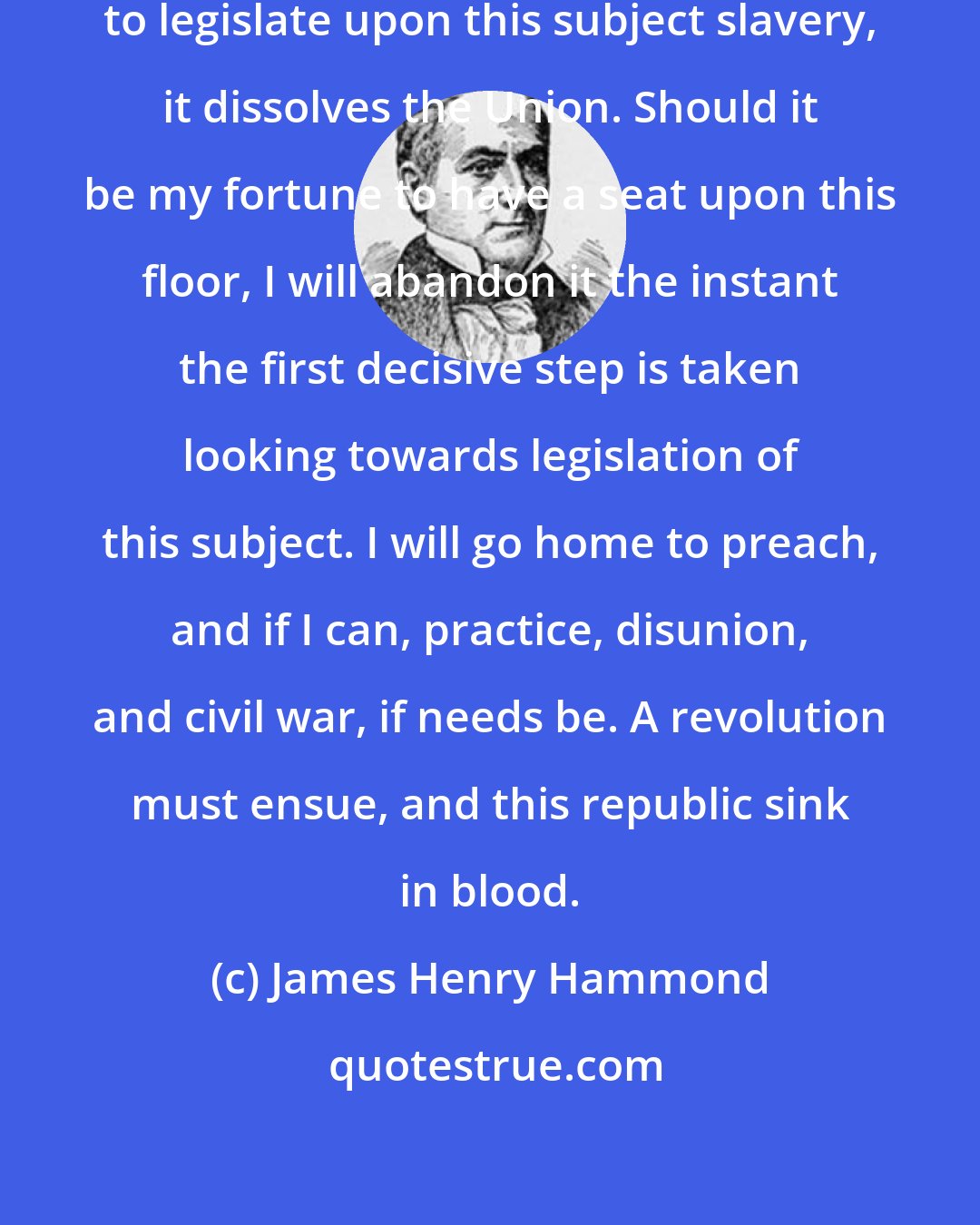 James Henry Hammond: The moment this House undertakes to legislate upon this subject slavery, it dissolves the Union. Should it be my fortune to have a seat upon this floor, I will abandon it the instant the first decisive step is taken looking towards legislation of this subject. I will go home to preach, and if I can, practice, disunion, and civil war, if needs be. A revolution must ensue, and this republic sink in blood.