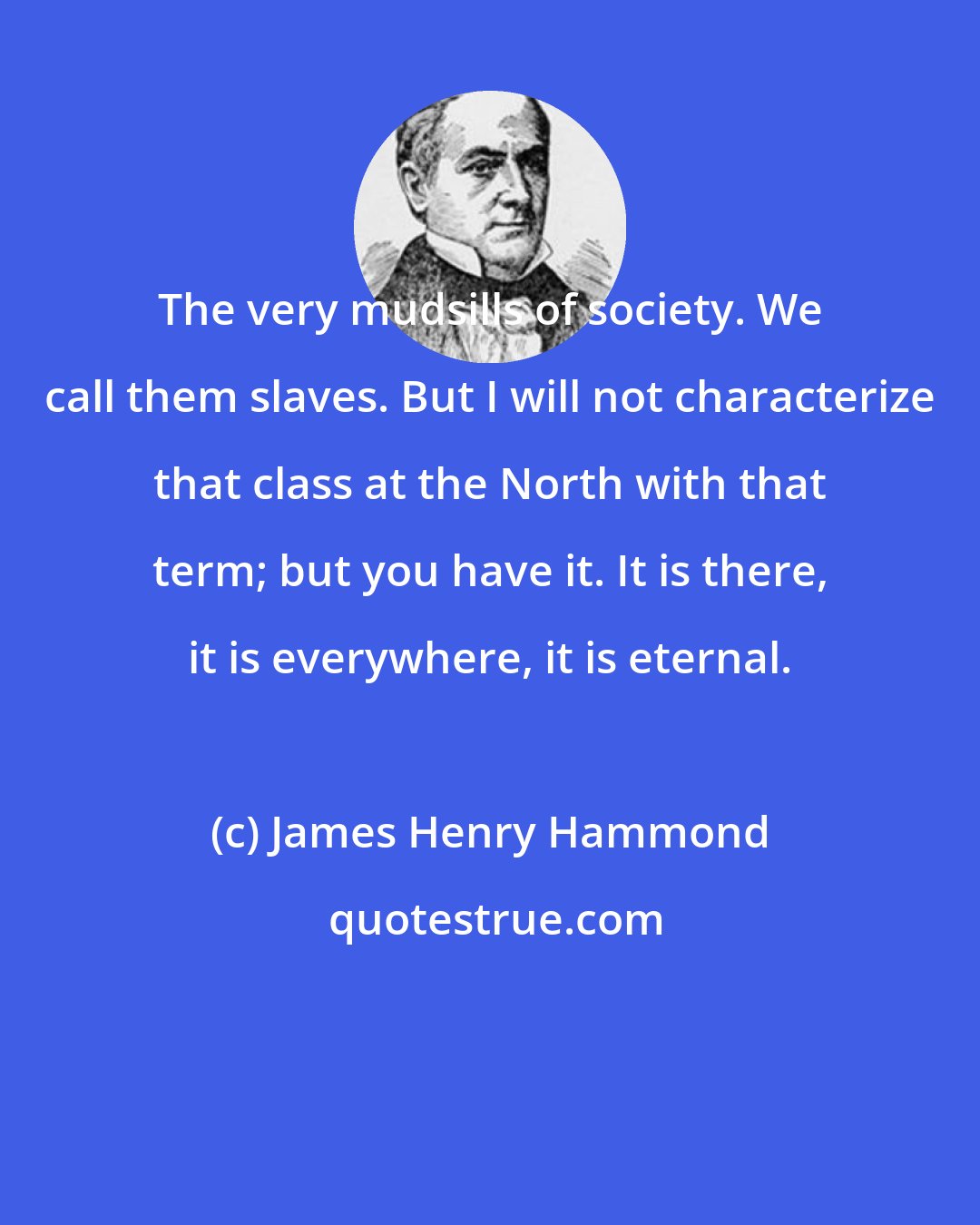 James Henry Hammond: The very mudsills of society. We call them slaves. But I will not characterize that class at the North with that term; but you have it. It is there, it is everywhere, it is eternal.
