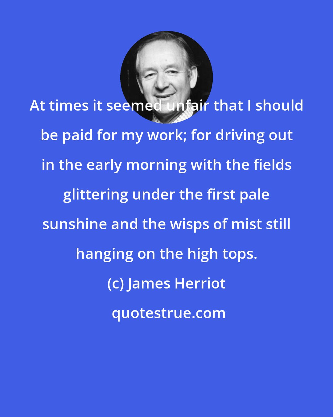 James Herriot: At times it seemed unfair that I should be paid for my work; for driving out in the early morning with the fields glittering under the first pale sunshine and the wisps of mist still hanging on the high tops.
