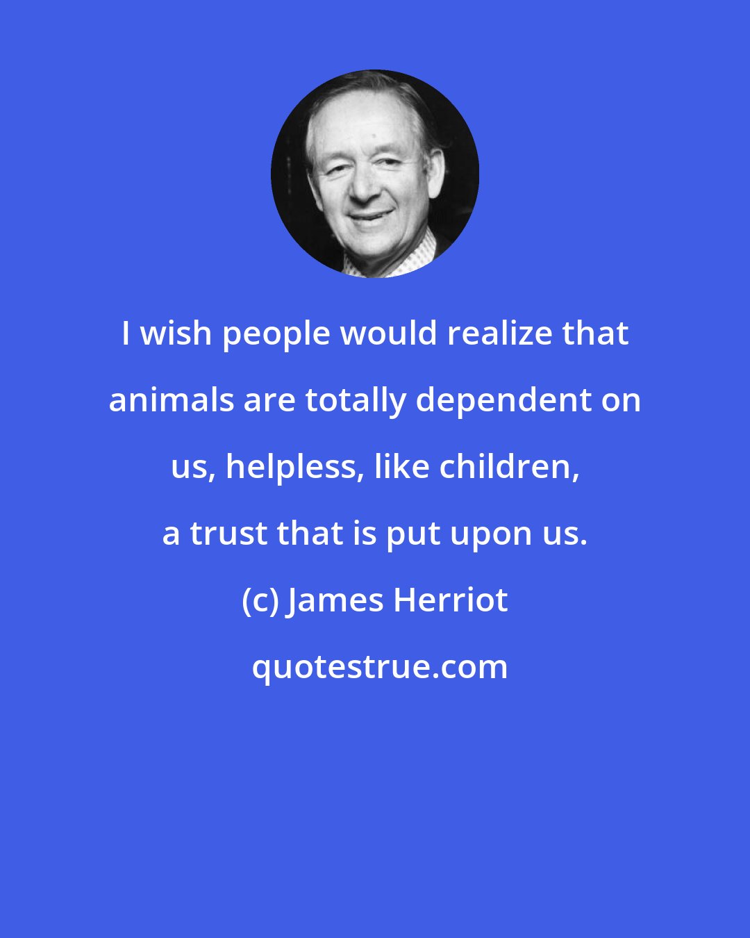 James Herriot: I wish people would realize that animals are totally dependent on us, helpless, like children, a trust that is put upon us.