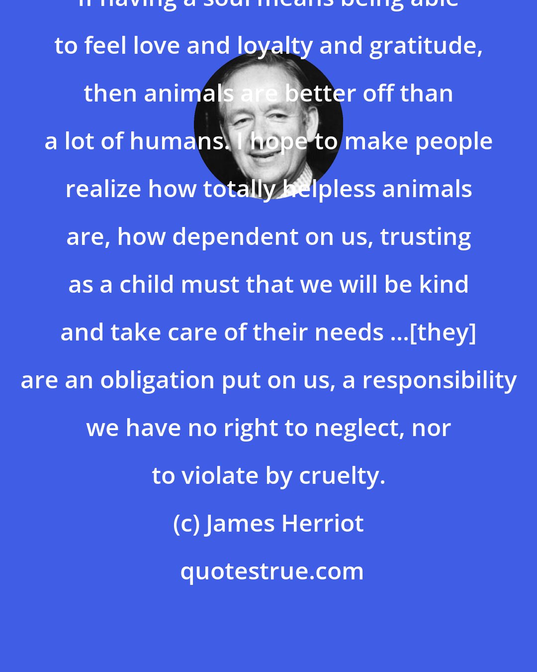 James Herriot: If having a soul means being able to feel love and loyalty and gratitude, then animals are better off than a lot of humans. I hope to make people realize how totally helpless animals are, how dependent on us, trusting as a child must that we will be kind and take care of their needs ...[they] are an obligation put on us, a responsibility we have no right to neglect, nor to violate by cruelty.