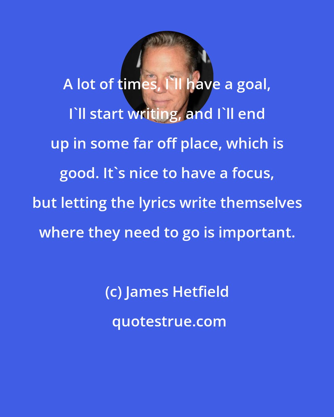 James Hetfield: A lot of times, I'll have a goal, I'll start writing, and I'll end up in some far off place, which is good. It's nice to have a focus, but letting the lyrics write themselves where they need to go is important.