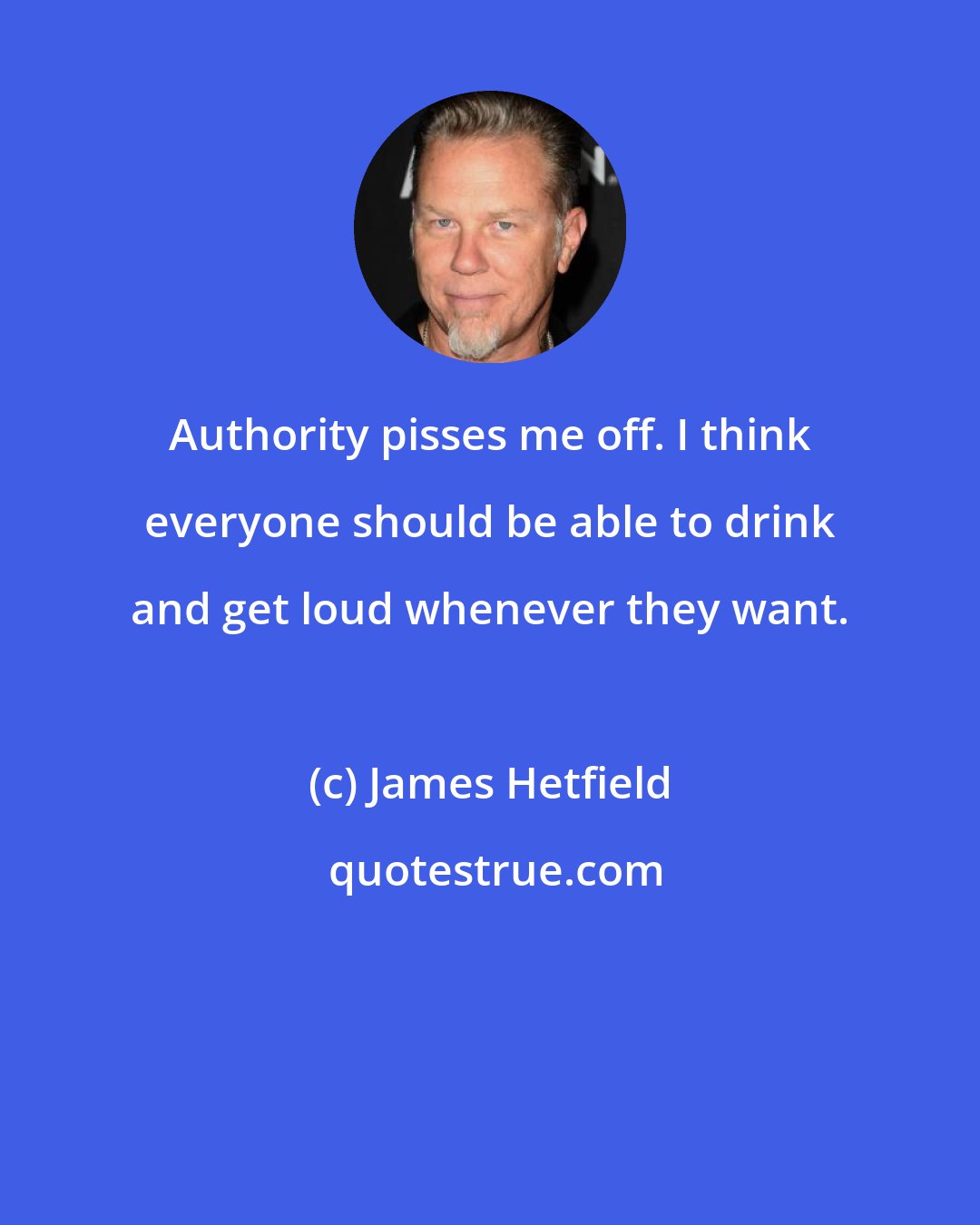 James Hetfield: Authority pisses me off. I think everyone should be able to drink and get loud whenever they want.
