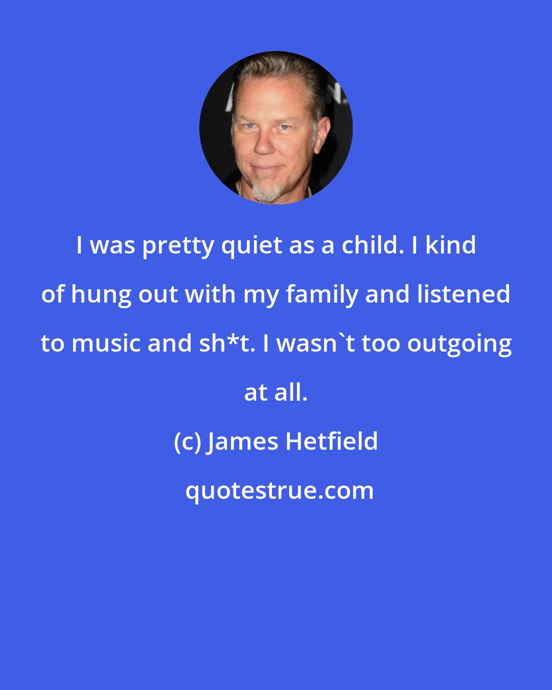 James Hetfield: I was pretty quiet as a child. I kind of hung out with my family and listened to music and sh*t. I wasn't too outgoing at all.