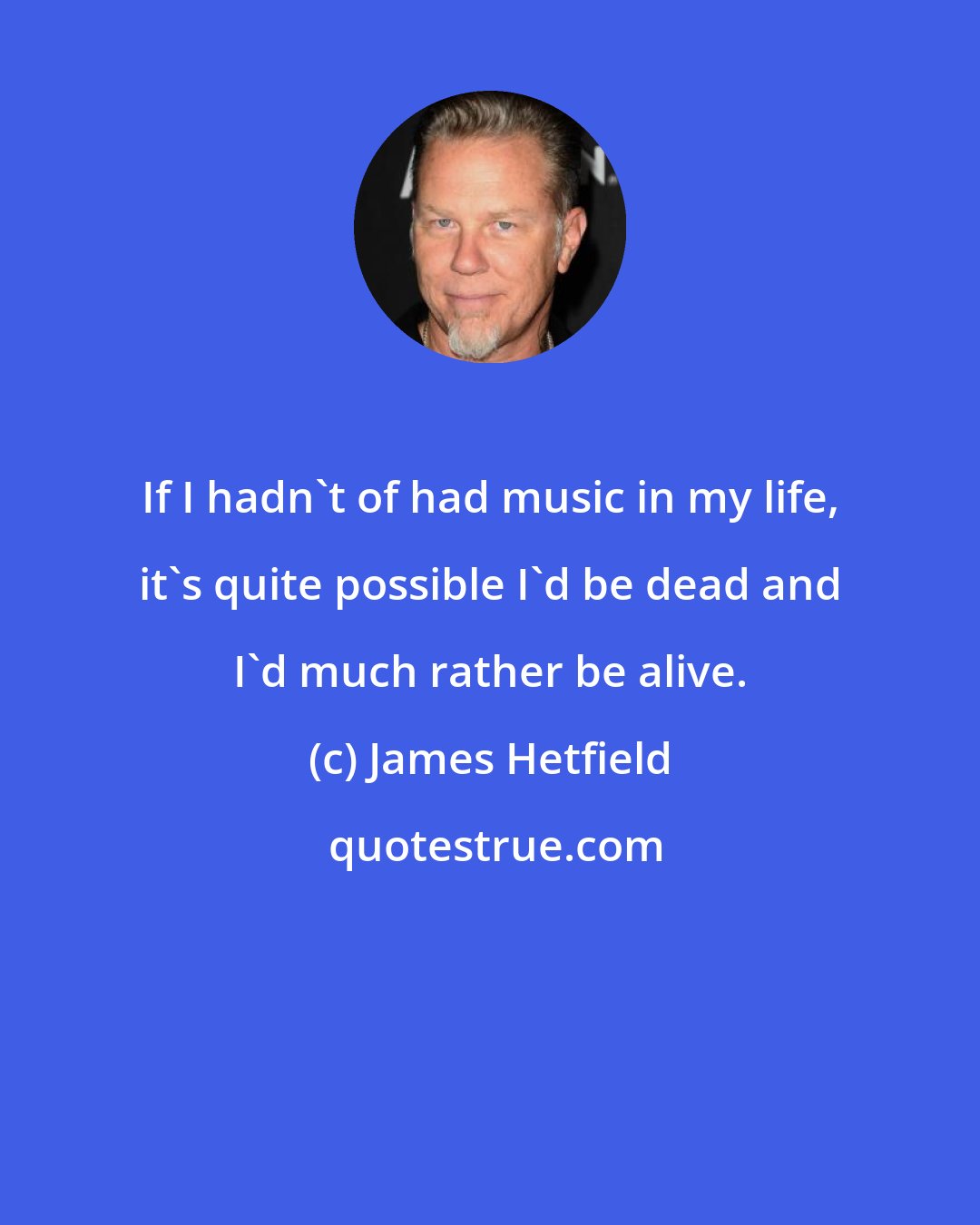 James Hetfield: If I hadn't of had music in my life, it's quite possible I'd be dead and I'd much rather be alive.