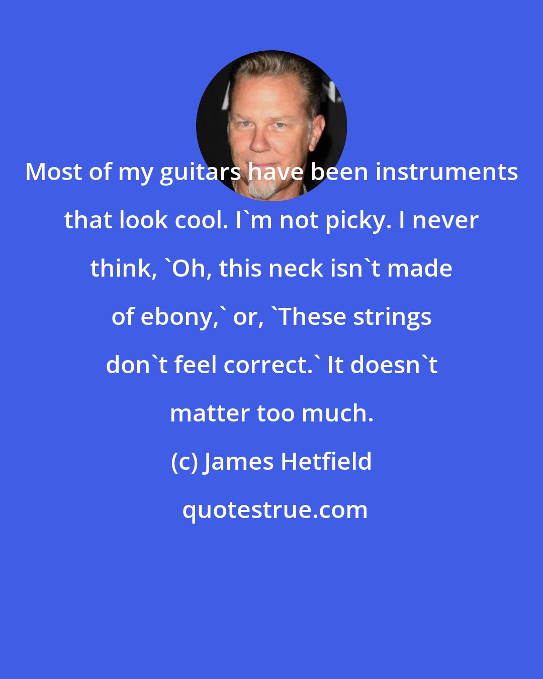 James Hetfield: Most of my guitars have been instruments that look cool. I'm not picky. I never think, 'Oh, this neck isn't made of ebony,' or, 'These strings don't feel correct.' It doesn't matter too much.