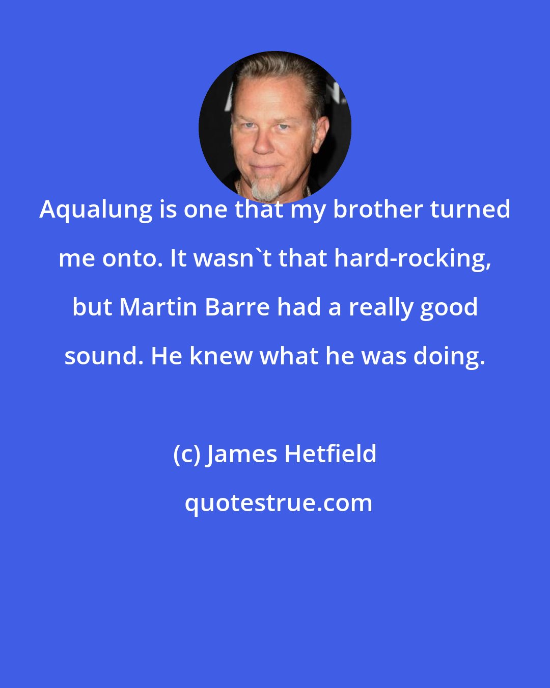 James Hetfield: Aqualung is one that my brother turned me onto. It wasn't that hard-rocking, but Martin Barre had a really good sound. He knew what he was doing.