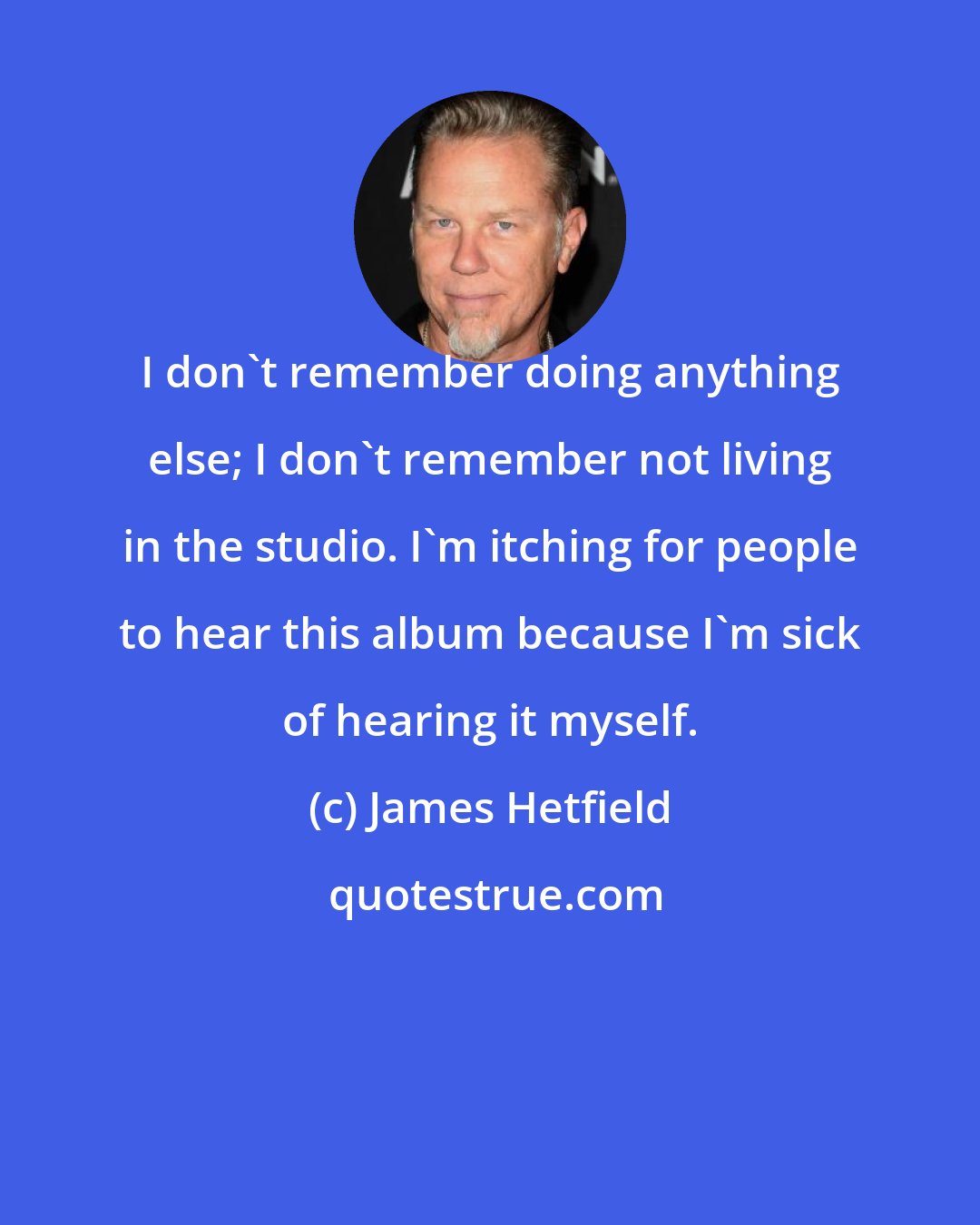James Hetfield: I don't remember doing anything else; I don't remember not living in the studio. I'm itching for people to hear this album because I'm sick of hearing it myself.