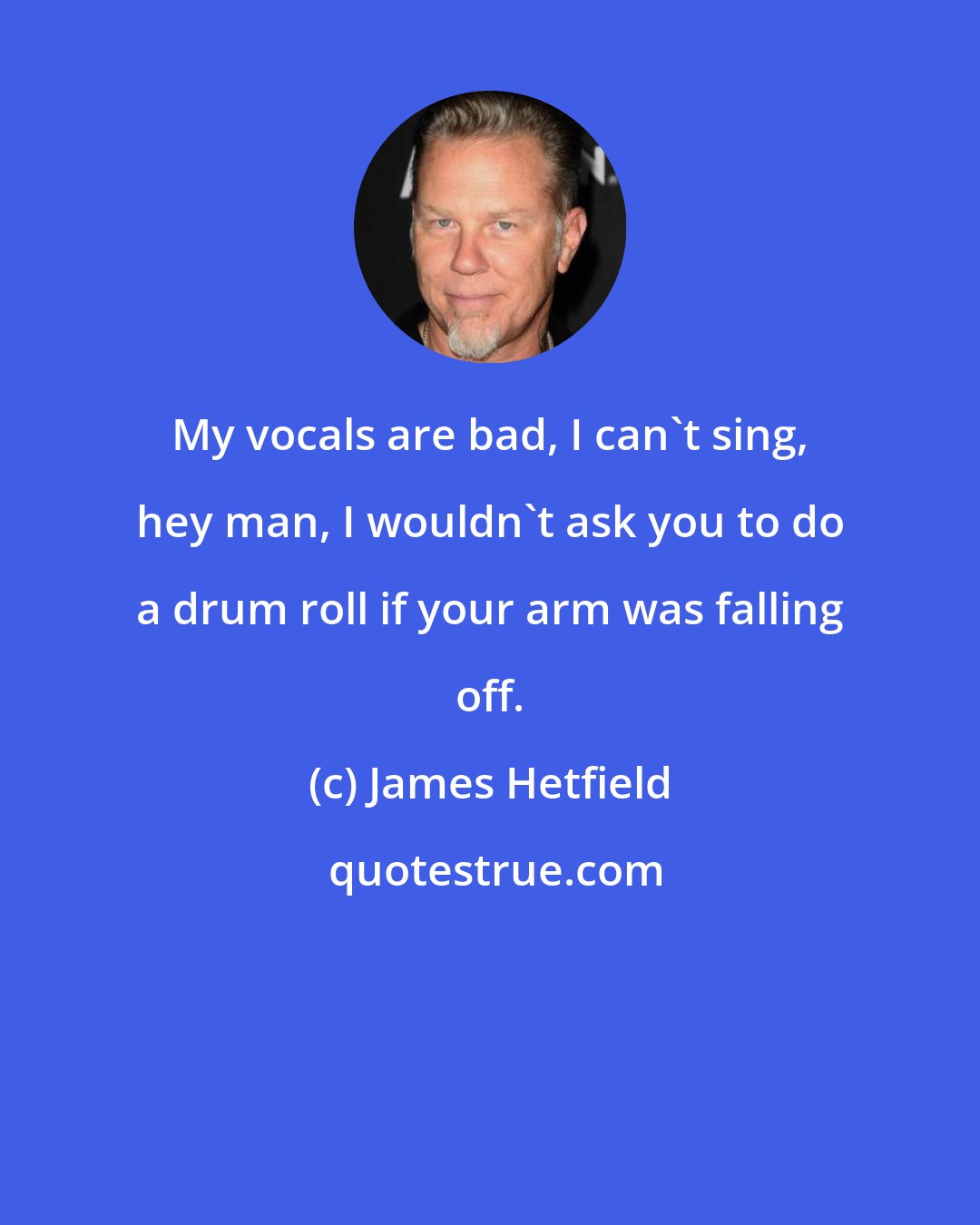James Hetfield: My vocals are bad, I can't sing, hey man, I wouldn't ask you to do a drum roll if your arm was falling off.