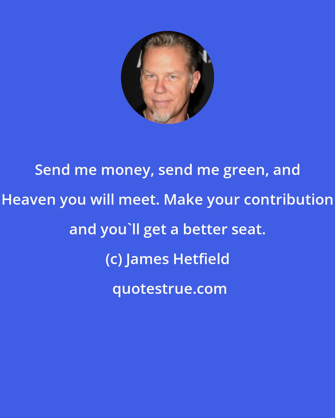 James Hetfield: Send me money, send me green, and Heaven you will meet. Make your contribution and you'll get a better seat.