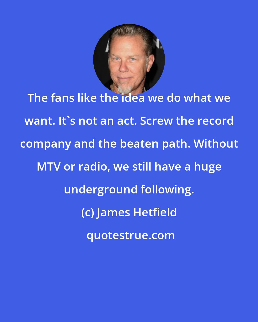 James Hetfield: The fans like the idea we do what we want. It's not an act. Screw the record company and the beaten path. Without MTV or radio, we still have a huge underground following.