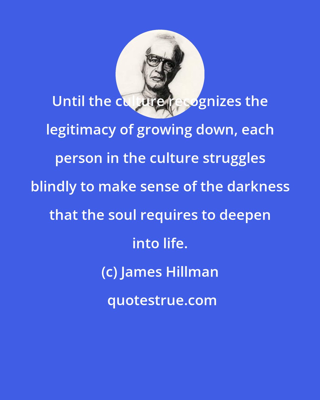 James Hillman: Until the culture recognizes the legitimacy of growing down, each person in the culture struggles blindly to make sense of the darkness that the soul requires to deepen into life.