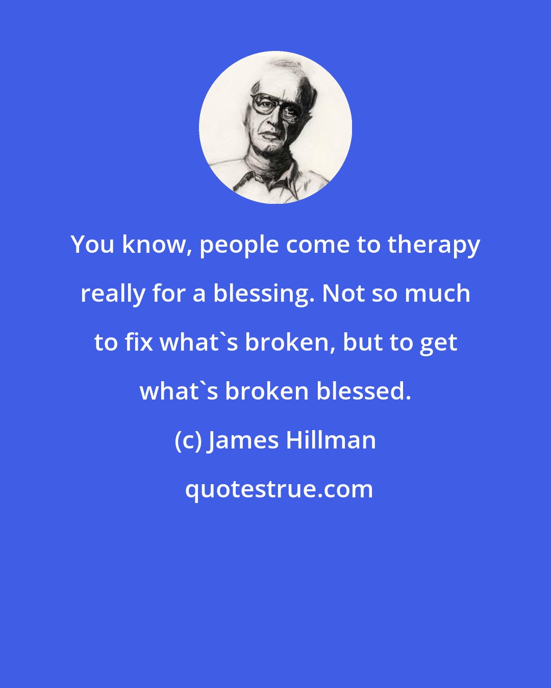 James Hillman: You know, people come to therapy really for a blessing. Not so much to fix what's broken, but to get what's broken blessed.