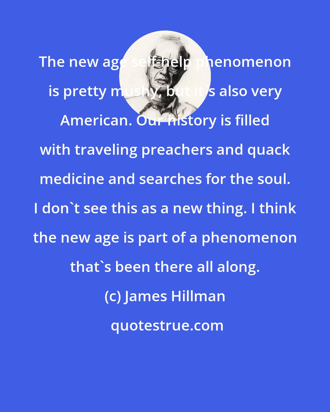 James Hillman: The new age self-help phenomenon is pretty mushy, but it's also very American. Our history is filled with traveling preachers and quack medicine and searches for the soul. I don't see this as a new thing. I think the new age is part of a phenomenon that's been there all along.