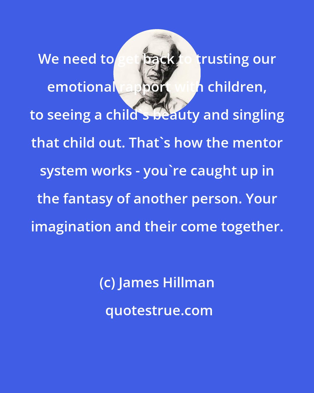 James Hillman: We need to get back to trusting our emotional rapport with children, to seeing a child's beauty and singling that child out. That's how the mentor system works - you're caught up in the fantasy of another person. Your imagination and their come together.