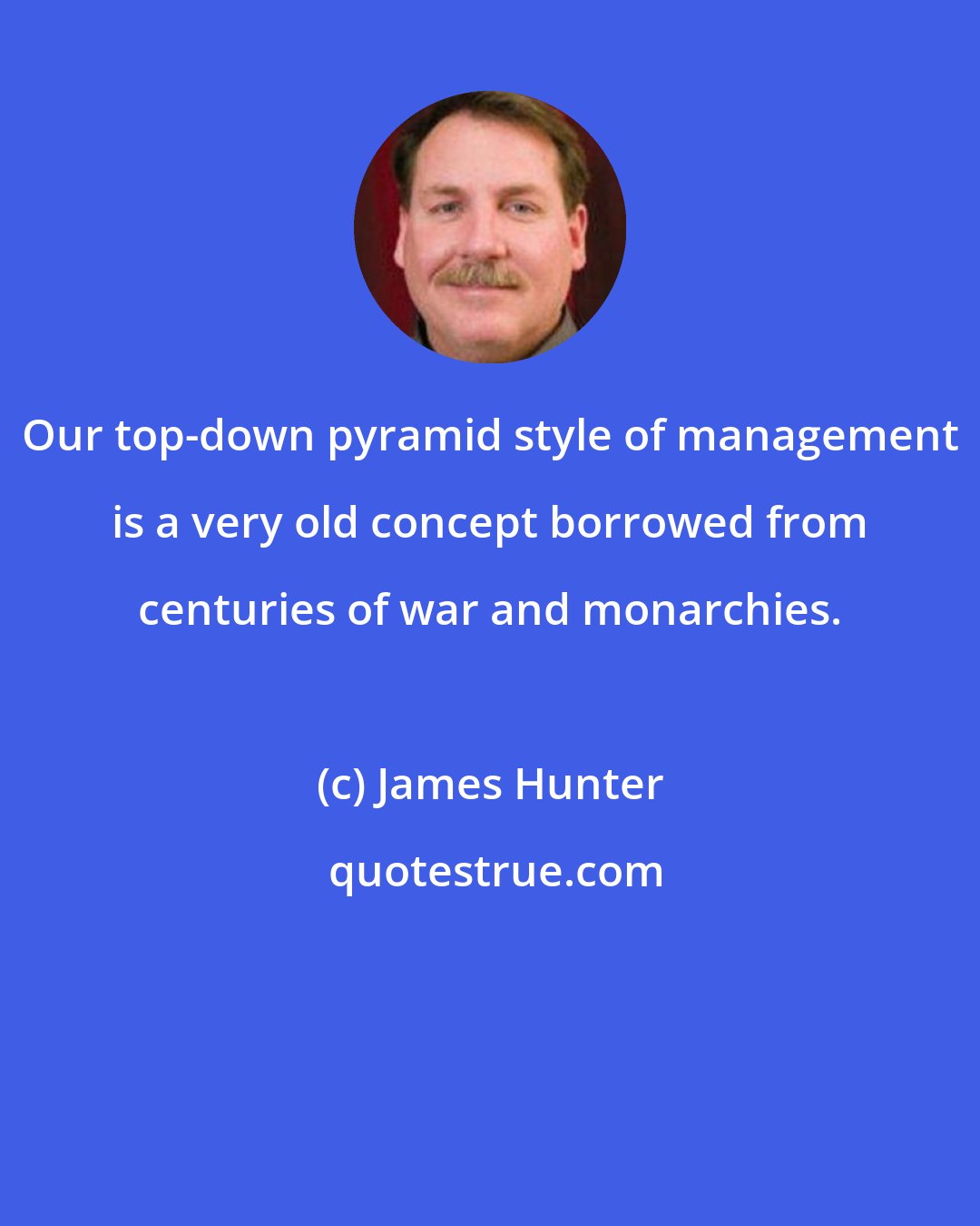 James Hunter: Our top-down pyramid style of management is a very old concept borrowed from centuries of war and monarchies.