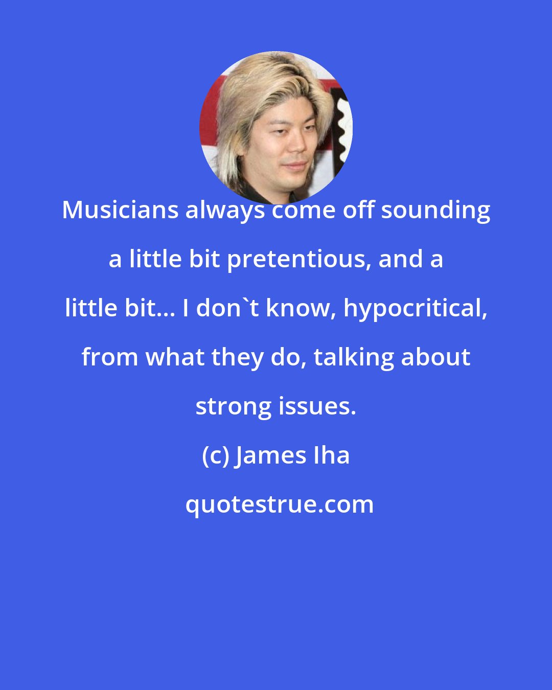 James Iha: Musicians always come off sounding a little bit pretentious, and a little bit... I don't know, hypocritical, from what they do, talking about strong issues.