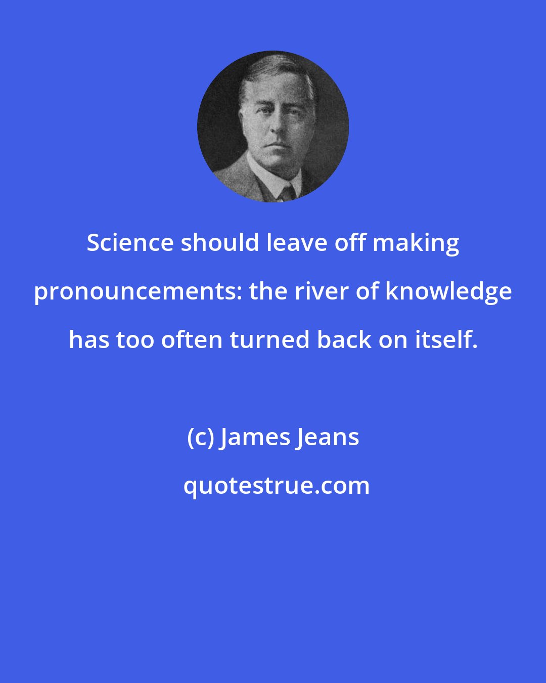 James Jeans: Science should leave off making pronouncements: the river of knowledge has too often turned back on itself.