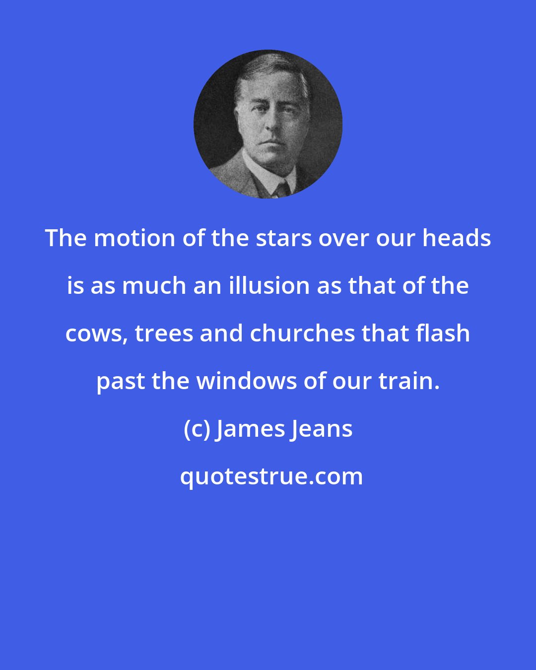James Jeans: The motion of the stars over our heads is as much an illusion as that of the cows, trees and churches that flash past the windows of our train.
