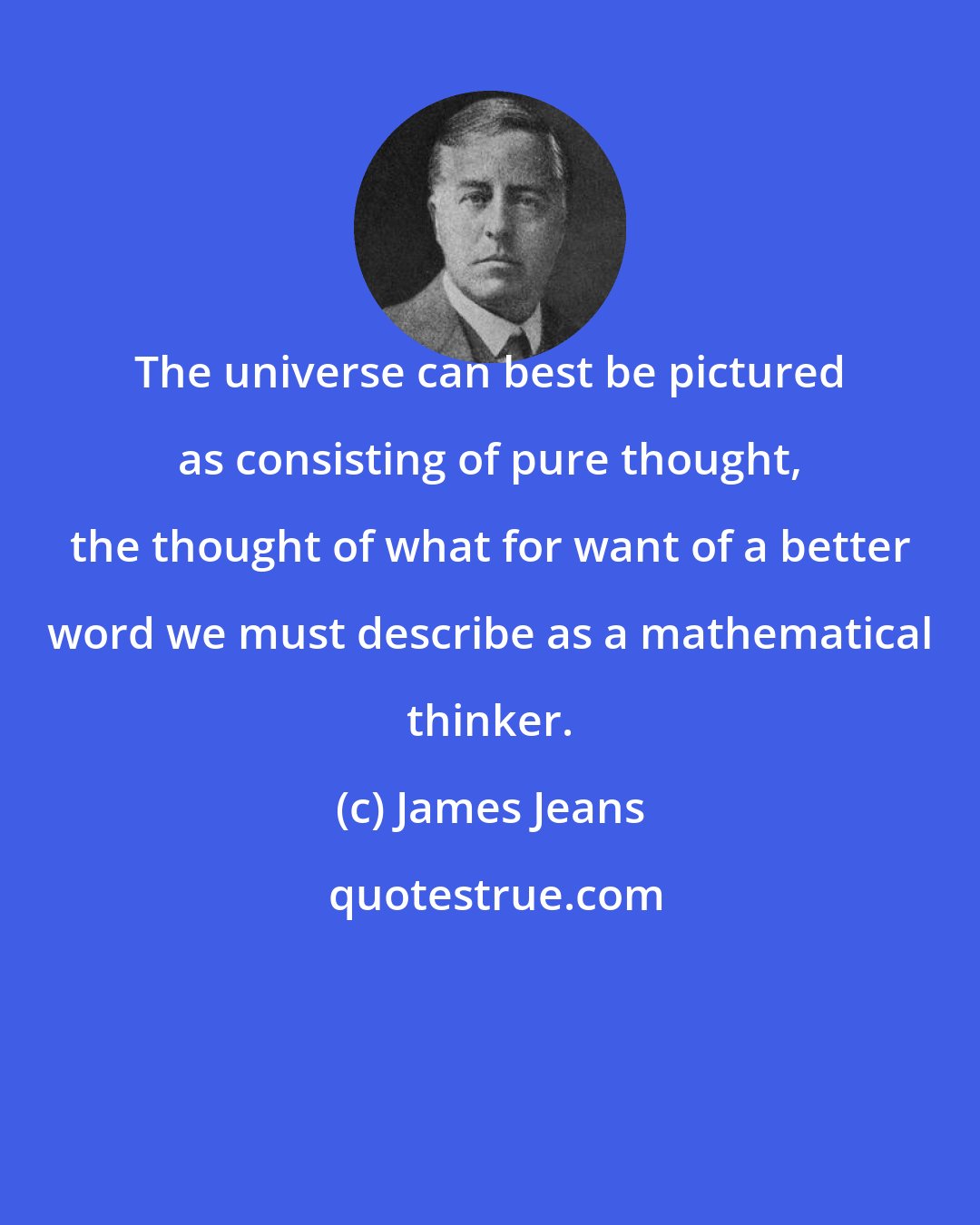James Jeans: The universe can best be pictured as consisting of pure thought, the thought of what for want of a better word we must describe as a mathematical thinker.