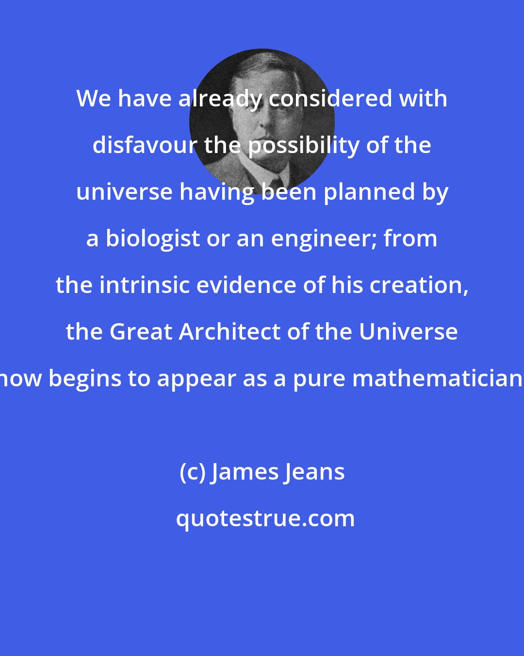 James Jeans: We have already considered with disfavour the possibility of the universe having been planned by a biologist or an engineer; from the intrinsic evidence of his creation, the Great Architect of the Universe now begins to appear as a pure mathematician.