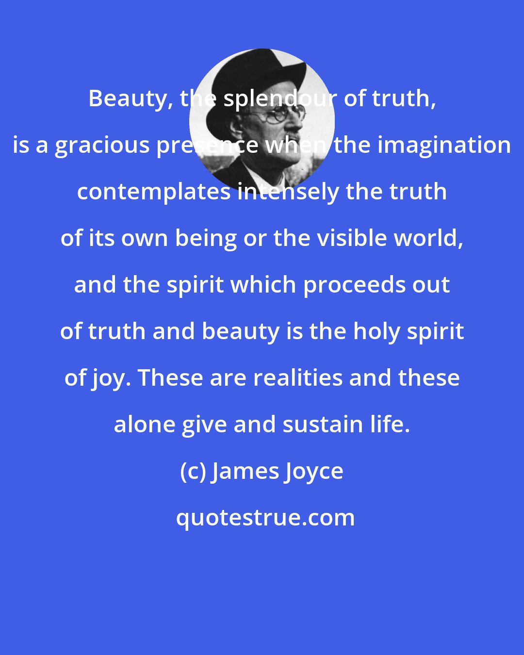 James Joyce: Beauty, the splendour of truth, is a gracious presence when the imagination contemplates intensely the truth of its own being or the visible world, and the spirit which proceeds out of truth and beauty is the holy spirit of joy. These are realities and these alone give and sustain life.