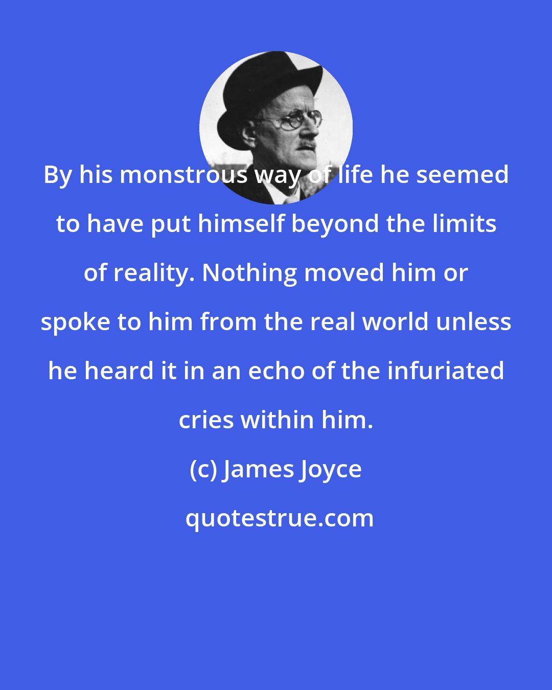 James Joyce: By his monstrous way of life he seemed to have put himself beyond the limits of reality. Nothing moved him or spoke to him from the real world unless he heard it in an echo of the infuriated cries within him.