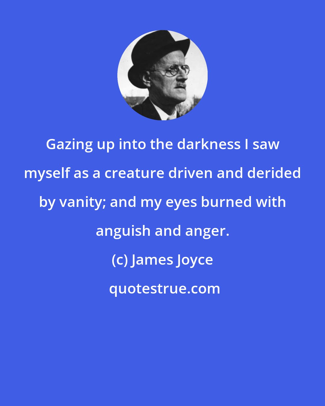 James Joyce: Gazing up into the darkness I saw myself as a creature driven and derided by vanity; and my eyes burned with anguish and anger.