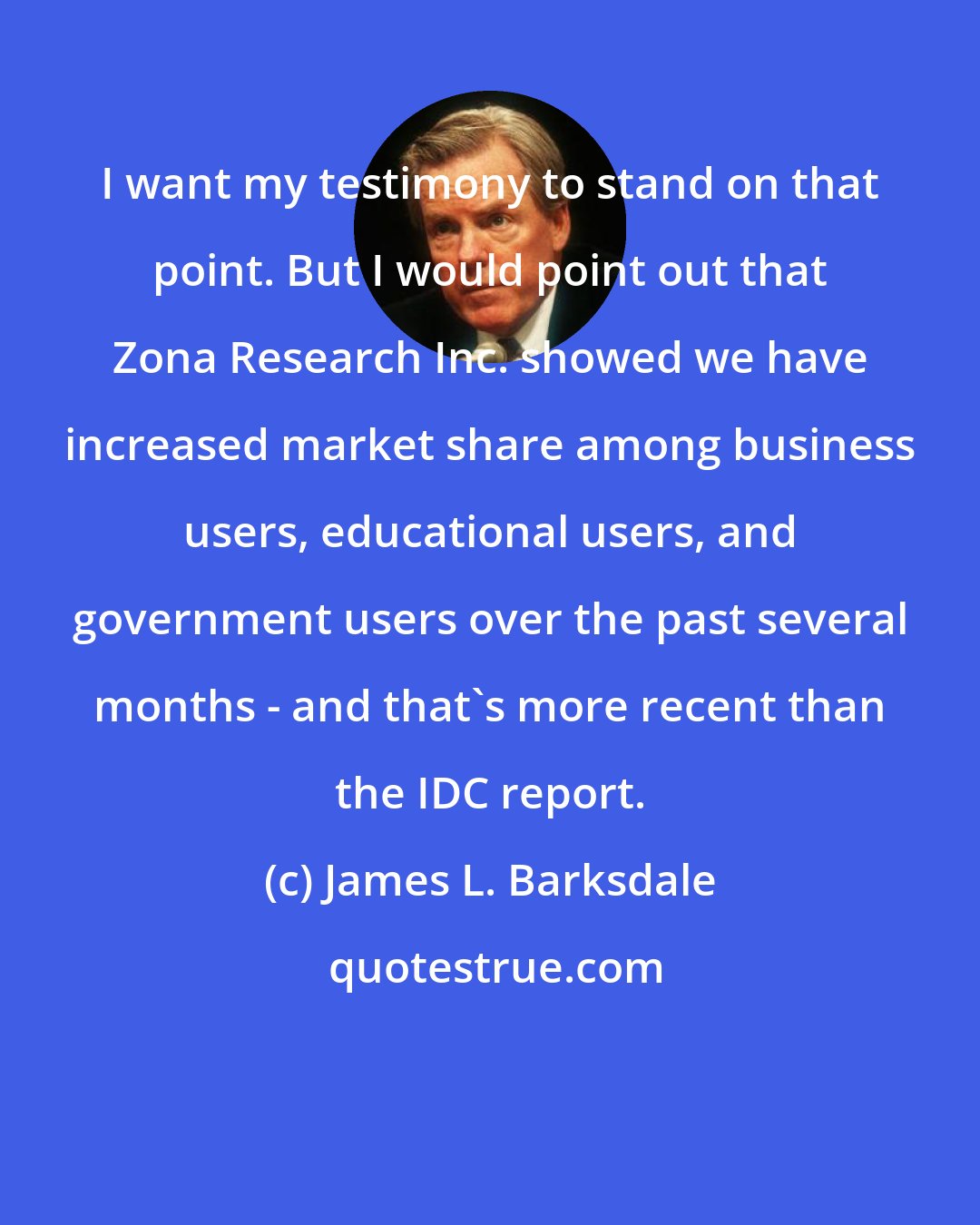 James L. Barksdale: I want my testimony to stand on that point. But I would point out that Zona Research Inc. showed we have increased market share among business users, educational users, and government users over the past several months - and that's more recent than the IDC report.