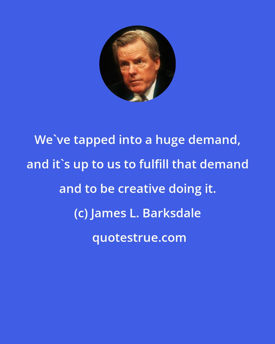 James L. Barksdale: We've tapped into a huge demand, and it's up to us to fulfill that demand and to be creative doing it.