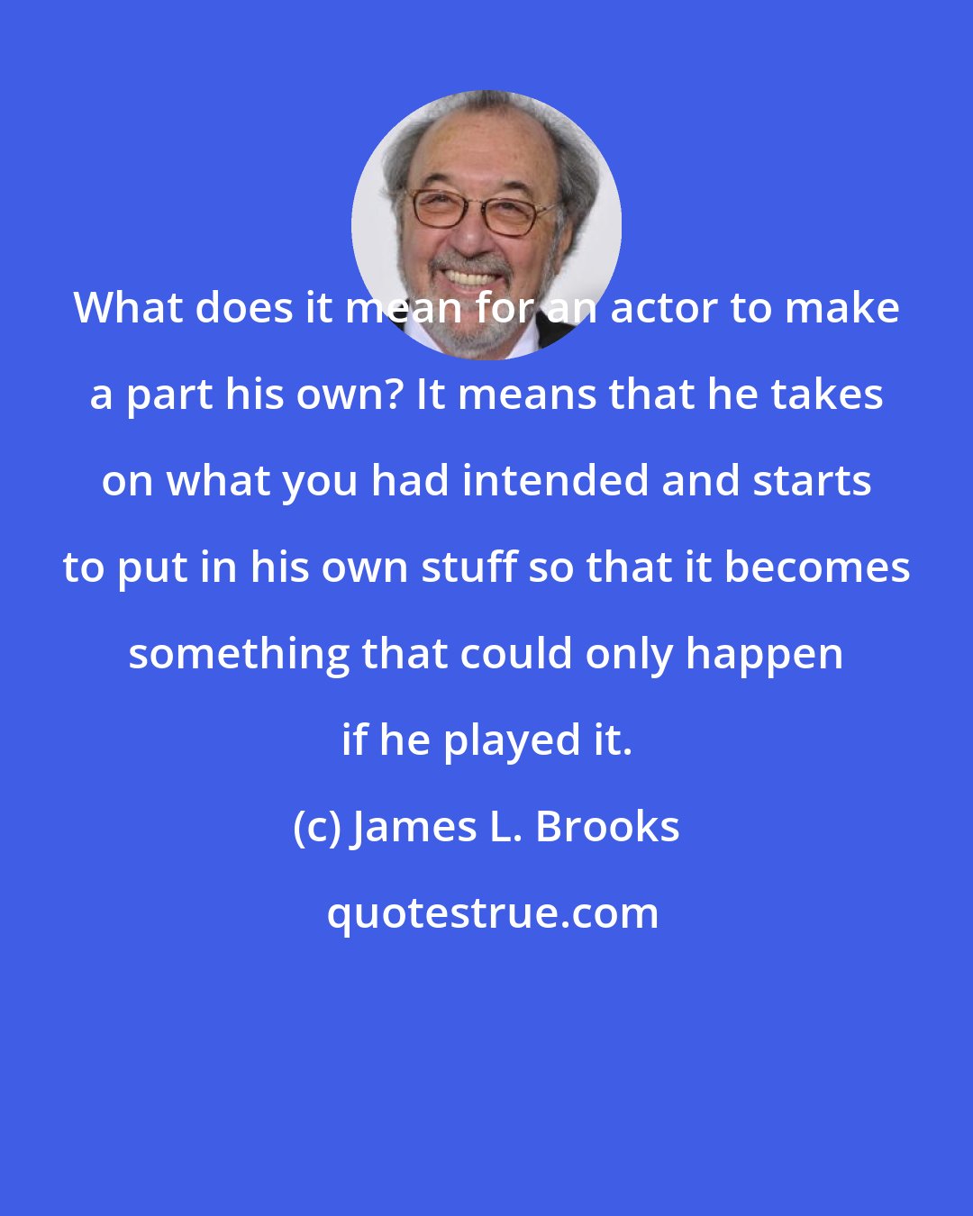 James L. Brooks: What does it mean for an actor to make a part his own? It means that he takes on what you had intended and starts to put in his own stuff so that it becomes something that could only happen if he played it.